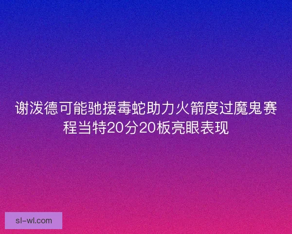 谢泼德可能驰援毒蛇助力火箭度过魔鬼赛程当特20分20板亮眼表现